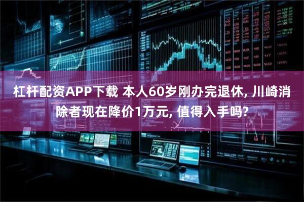 杠杆配资APP下载 本人60岁刚办完退休, 川崎消除者现在降价1万元, 值得入手吗?
