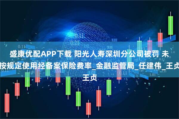 盛康优配APP下载 阳光人寿深圳分公司被罚 未按规定使用经备案保险费率_金融监管局_任建伟_王贞