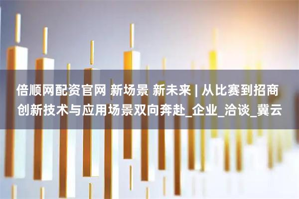 倍顺网配资官网 新场景 新未来 | 从比赛到招商 创新技术与应用场景双向奔赴_企业_洽谈_冀云