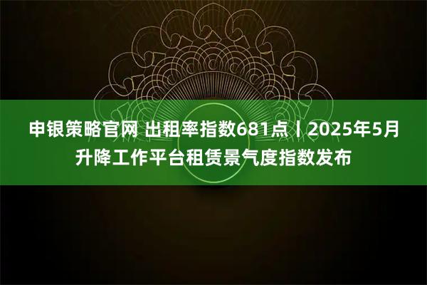 申银策略官网 出租率指数681点丨2025年5月升降工作平台租赁景气度指数发布