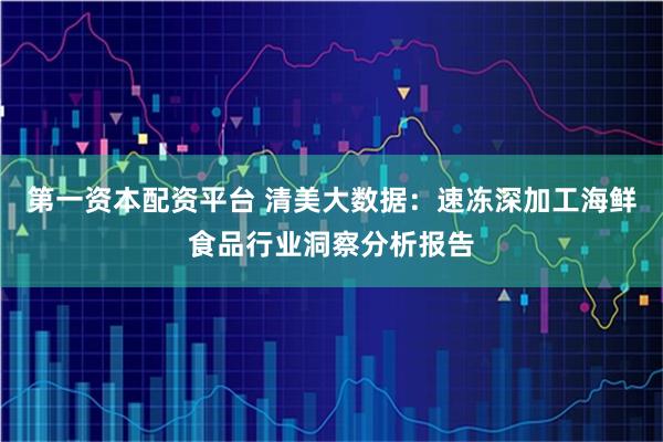 第一资本配资平台 清美大数据：速冻深加工海鲜食品行业洞察分析报告