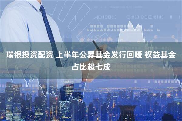 瑞银投资配资 上半年公募基金发行回暖 权益基金占比超七成