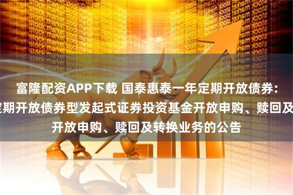 富隆配资APP下载 国泰惠泰一年定期开放债券: 国泰惠泰一年定期开放债券型发起式证券投资基金开放申购、赎回及转换业务的公告