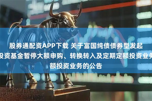 股券通配资APP下载 关于富国纯债债券型发起式证券投资基金暂停大额申购、转换转入及定期定额投资业务的公告