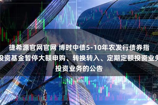 捷希源官网官网 博时中债5-10年农发行债券指数证券投资基金暂停大额申购、转换转入、定期定额投资业务的公告