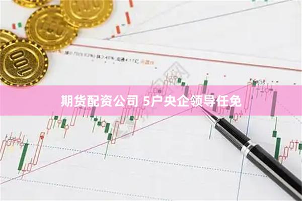 期货配资公司 5户央企领导任免