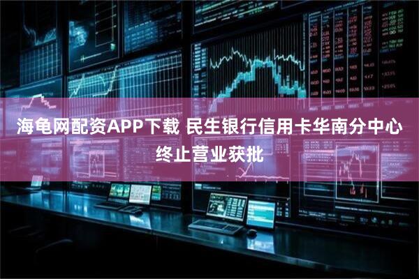 海龟网配资APP下载 民生银行信用卡华南分中心终止营业获批