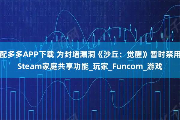 配多多APP下载 为封堵漏洞《沙丘：觉醒》暂时禁用Steam家庭共享功能_玩家_Funcom_游戏