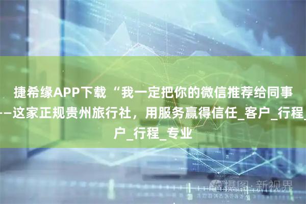 捷希缘APP下载 “我一定把你的微信推荐给同事！”——这家正规贵州旅行社，用服务赢得信任_客户_行程_专业