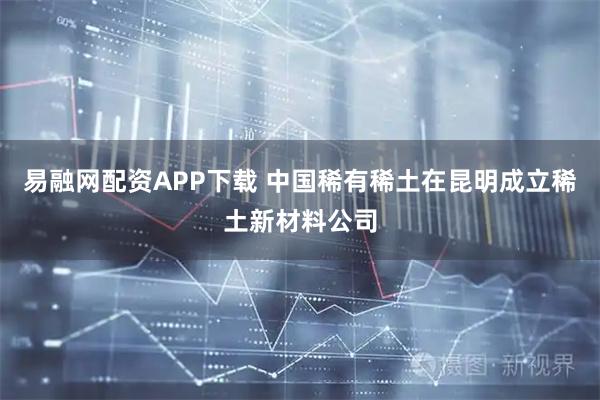 易融网配资APP下载 中国稀有稀土在昆明成立稀土新材料公司