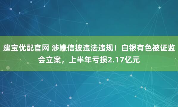 建宝优配官网 涉嫌信披违法违规！白银有色被证监会立案，上半年亏损2.17亿元