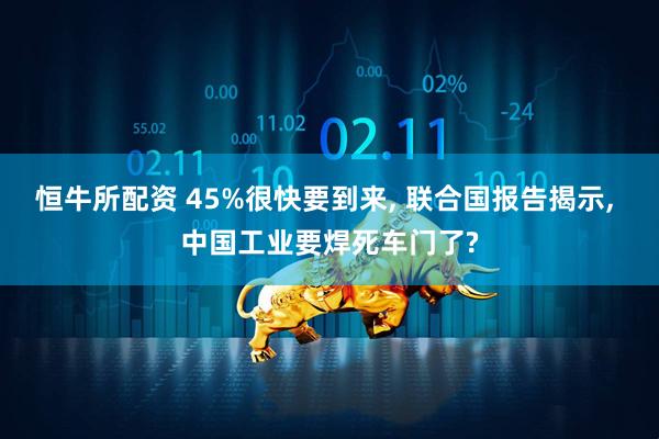 恒牛所配资 45%很快要到来, 联合国报告揭示, 中国工业要焊死车门了?