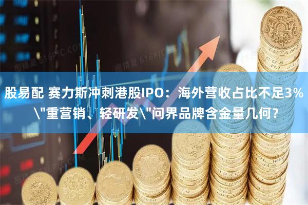 股易配 赛力斯冲刺港股IPO：海外营收占比不足3% ＂重营销、轻研发＂问界品牌含金量几何？