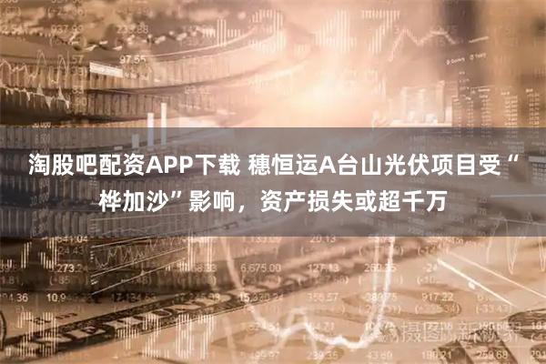 淘股吧配资APP下载 穗恒运A台山光伏项目受“桦加沙”影响，资产损失或超千万