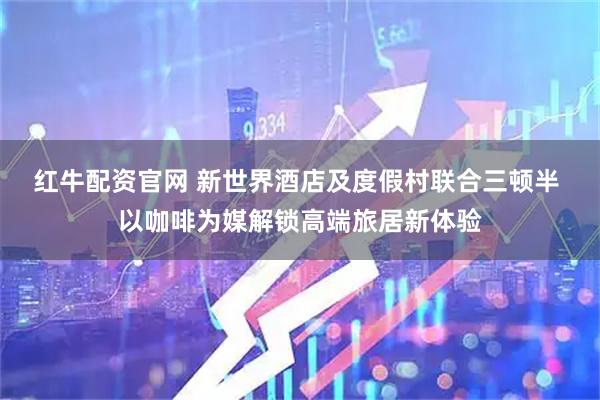 红牛配资官网 新世界酒店及度假村联合三顿半 以咖啡为媒解锁高端旅居新体验