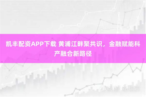 凯丰配资APP下载 黄浦江畔聚共识，金融赋能科产融合新路径