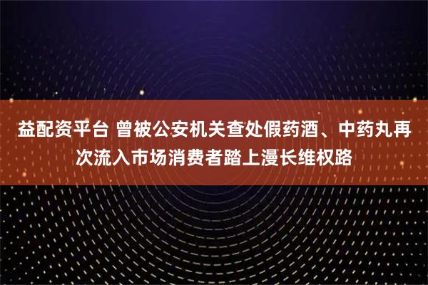 益配资平台 曾被公安机关查处假药酒、中药丸再次流入市场消费者踏上漫长维权路