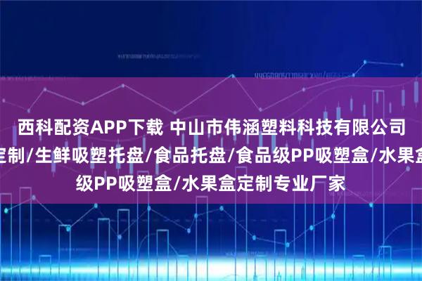 西科配资APP下载 中山市伟涵塑料科技有限公司：环保快餐盒定制/生鲜吸塑托盘/食品托盘/食品级PP吸塑盒/水果盒定制专业厂家