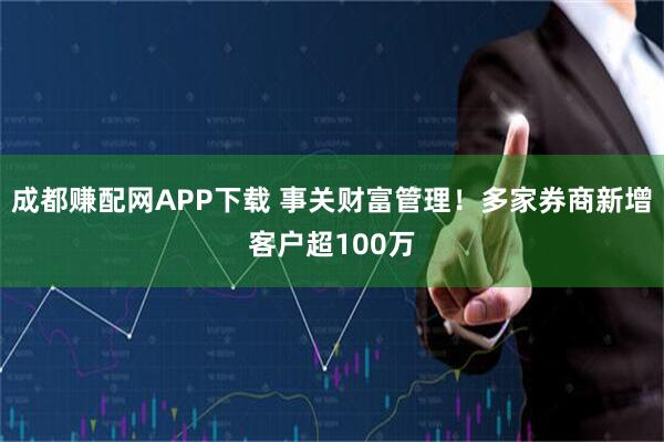 成都赚配网APP下载 事关财富管理！多家券商新增客户超100万