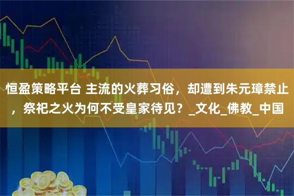 恒盈策略平台 主流的火葬习俗，却遭到朱元璋禁止，祭祀之火为何不受皇家待见？_文化_佛教_中国