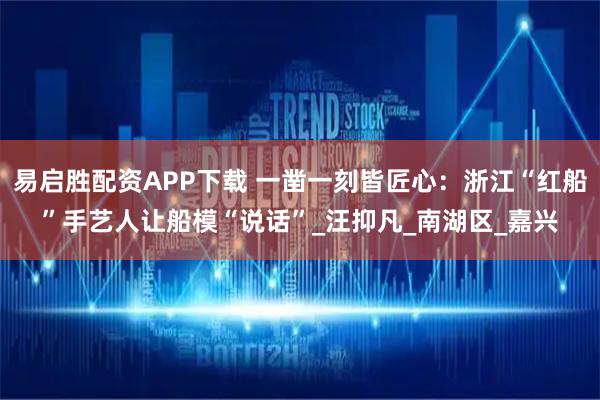 易启胜配资APP下载 一凿一刻皆匠心：浙江“红船”手艺人让船模“说话”_汪抑凡_南湖区_嘉兴