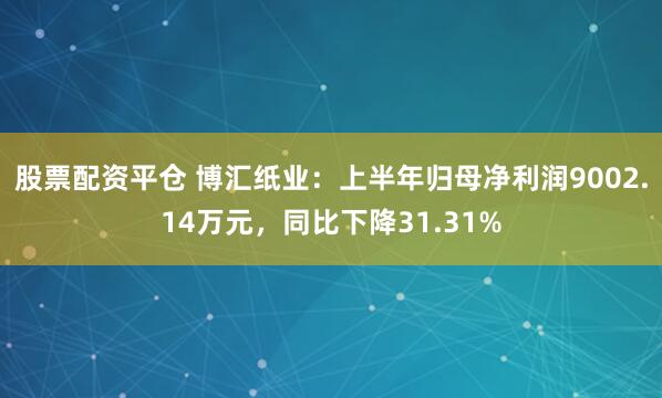 股票配资平仓 博汇纸业：上半年归母净利润9002.14万元，同比下降31.31%