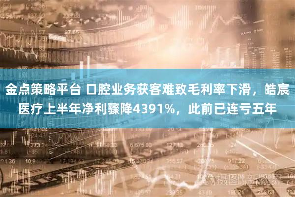 金点策略平台 口腔业务获客难致毛利率下滑，皓宸医疗上半年净利骤降4391%，此前已连亏五年