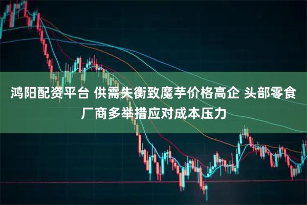 鸿阳配资平台 供需失衡致魔芋价格高企 头部零食厂商多举措应对成本压力