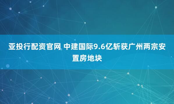 亚投行配资官网 中建国际9.6亿斩获广州两宗安置房地块