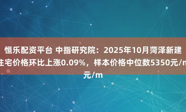 恒乐配资平台 中指研究院：2025年10月菏泽新建住宅价格环比上涨0.09%，样本价格中位数5350元/m