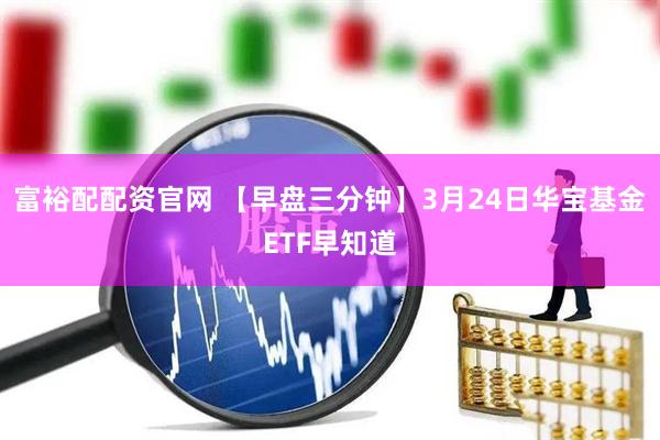 富裕配配资官网 【早盘三分钟】3月24日华宝基金ETF早知道