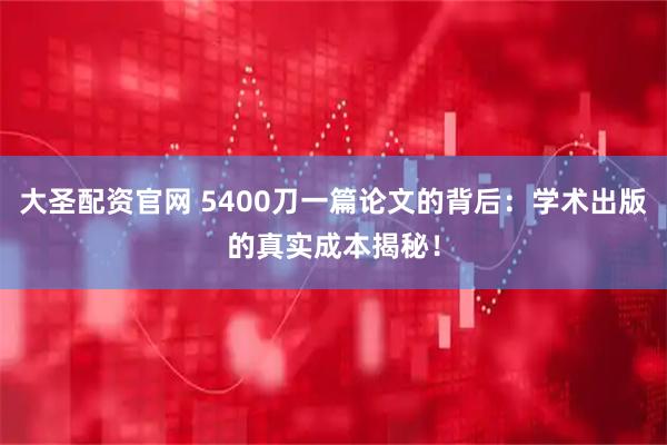 大圣配资官网 5400刀一篇论文的背后：学术出版的真实成本揭秘！